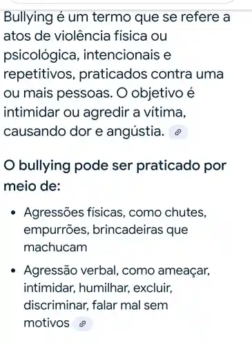 Bullying e um termo que se refere a
atos de violência fisica ou
psicológica , intencion als e
repetitivos praticados contra uma
ou mais pessoas . O objetivo é
intimidar ou agredir a vitima,
causando dore angústia. 2
bullying pode ser praticado por
meio de:
Agressões fisicas , como chutes,
empurrōes , brincadeiras que
machucam
Agressão verbal , como ameaçar,
intimidar , humilhar , excluir,
discriminar ; falar mal sem