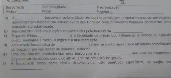 Burocracia	Racionalidade	Padronização
Weber	Poder	Papelório
a) A __ buscava a racionalidade técnica requerida para projetar e construir um sistema
administrativo baseado no estudo exato dos tipos de relacionamentos humanos necessários para
expandir a produtividade.
b) Não constitui uma das funções estabelecidas pela burocracia. __
c) Segundo Weber, __ é a faculdade de o individuo influenciar a decisão ou ação de
outro, mediante a razão, a lógica e a argumentação.
d) A dimensão burocrática de __ refere-se à extensão em que atividades semelhantes
do trabalho são realizadas de maneira uniforme.
e) Uma das funcoes estabelecidas pela burocracia é a __ , que procura estabelece
julgamentos de acordo com o objetivo, aceitos por critérios gerais.
f) A burocracia como como teoria desenvolvida , com objetivos especificos, só surgiu con
__