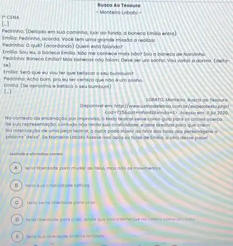 Busca Ao Tesouro
10 CENA
- Monteiro Lobato -
[..]
Pedrinho: (Deitado em sua caminha, luar ao fundo a boneca Emilia entra)
Emilia: Pedrinho, acorda, Vocé tem uma grande missão a realizar.
Pedrinho: O quê? (acordando Quem está falando?
Emilia: Sou eu, a boneca Emilia. Nào mẹ conhece mais nào? Sou a boneca de Narizinho.
Pedrinho: Boneca Emilila? Mas bonecas nào falam. Deve ser um sonho. Vou voltar a dormir. (delta-
se)
Emilia: Será que eu you ter que beliscar o seu bumbum?
Pedrinho: Acho bom, pra eu ter certeza que nào é um sonho.
Emilia: (Se aproxima e belisca o seu bumbum)
10BATO, Monteiro. Busca ao Tesouro
Disponivel em: http://www.usinadeletras.com.br/exibelotexto php?
cod=725& cat=Infantil& vinda=Sgt  Acesso em: II jul 2020
No contexto da encenaçáo por improviso, o texto teatral serve como guia para os atores acerco
de sua representaçáo, contudo nào limita sua criatividade e abre brechas para que criem.
No roteirizaçáo de uma peça teatral, o autor pode inserir ao final das falas dos personagens a
palavra "deixa". Se Monteiro Lobato fizesse isso apos as falas de Emilia a atriz desse papel
Assinale a alirmativa correta
A ) teria liberdade para mudar as falas, mas nào os movimentos.
B ) teria sua criatividade tolhida.
C ) teria certa liberdade para criar.
D ) teria liberdade para criar ainda que isso interferisse no roteiro como um todo.
E teria sua liberdade E	de criativa limitada