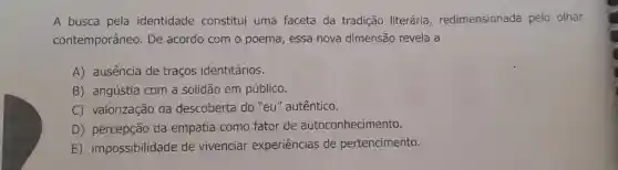 A busca pela identidade constitui uma faceta da tradição literária redimensionada pelo olhar
contemporâneo . De acordo com o poema, essa nova dimensão revela a
A) ausencia de traços identitários.
B) angústia com a solidão em público.
C) valorização da descoberta do "eu''autêntico.
D) percepção da empatia como fator de autoconhecimento.
E)impossibilidade de vivenciar experiências de pertencimento.