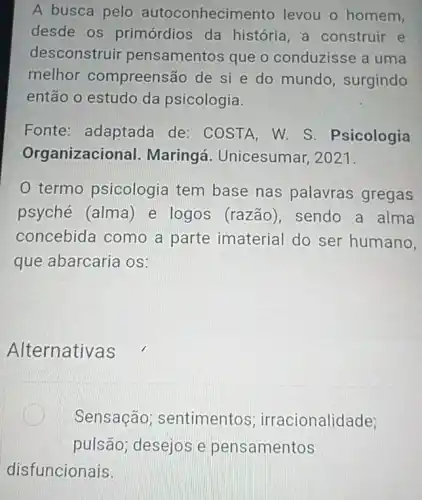 A busca pelo autoconhecim ento levou o homem,
desde os primórdios da história, a construir e
desconstruir pensamentos que o conduzisse a uma
melhor compreens áo de si e do mundo, surgindo
então o estudo da psicologia.
Fonte: adaptada de: COSTA, W. S . Psicologia
Organizacic nal. Maringá i. Unicesumar, 2021.
termo psicologia tem base nas palavras gregas
psyché (alma) e logos (razão), sendo a alma
concebida como a parte imaterial do ser humano,
que abarcaria os:
Alternativas
Sensação sentimentos ; irracionalidade;
pulsão desejos e pensamentos