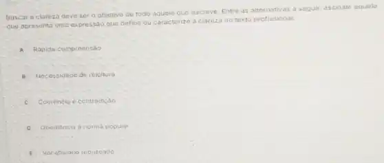 Buscar-a clareza deve ser o objetivo de todo aquele que
escreve. Entre as alternativas a seguir assinale aquela
que apresenta uma expressáo que c
define ou caracterize a
clareza no texto profissional:
A A Rápida compreensão
B Necessidade de releiture
C Coerència e contradição
D Obediencia a norma popular
E Vocabulario rebuscado