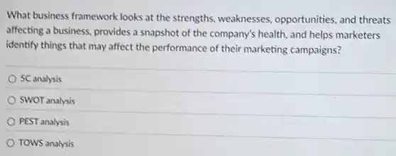 What business framework looks at the strengths, weaknesses opportunities, and threats
affecting a business, provides a snapshot of the company's health, and helps marketers
identify things that may affect the performance of their marketing campaigns?
SC analysis
SWOT analysis
PEST analysis
TOWS analysis