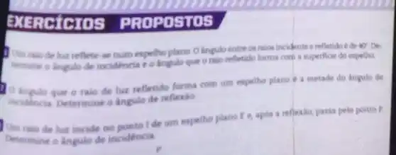 BXER .STOS
Um raio de lur reflete-se num espellio plano O lingulo entre os raios incidente e refletido é de
ur De
termine o lingulo de incidencia e o ingulo que o raio refletido forma com a superficie do espelha
ingulo que o raio de luz refletido forma com um espelho plano a metade do langulo de
incidencia Determine o Angulo de reflexio
Um raio de lua incide no ponto Ide um espelho plano E e, apos a reflexio, passa pelo ponto P.
Determine o ingulo de incidencia