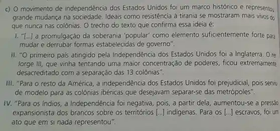 c) 0 movimento de independência dos Estados Unidos foi um marco histórico e representou
grande mudança na sociedade Ideais como resistência à tirania se mostraram mais vivos do
que nunca nas colônias. O trecho do texto que confirma essa ideia é:
1."I () a promulgação da soberania 'popular' como elemento suficientemente forte para
mudar e derrubar formas estabelecidas de governo".
II. "O primeiro país atingido pela Independência dos Estados Unidos foi a Inglaterra. O rei
Jorge III, que vinha tentando uma maior concentração de poderes, ficou extremamente
desacreditado com a separação das 13 colônias".
III. "Para o resto da América, a independência dos Estados Unidos foi prejudicial,pois serviu
de modelo para as colônias ibéricas que desejavam separar-se das metrópoles".
IV. "Para os indios,a Independência foi negativa, pois, a partir dela , aumentou-se a pressão
expansionista dos brancos sobre os territórios [...] indigenas. Para os [...] escravos, foi um
ato que em si nada representou".