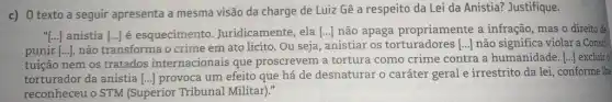 c) 0 texto a seguir apresenta a mesma visão da charge de Luiz Gê a respeito da Lei da Anistia? Justifique.
[ldots ] anistia [ldots ] é esquecimento . Juridicamente, ela [ldots ] não apaga propriamente a infração, mas o direito de
punir [ldots ] não transforma o crime em ato lícito. Ou seja, anistiar os	[ldots ] não significa violar a Const:
tuição nem os tratados internacionais que proscrevem a tortura como crime contra a humanidade. [ldots ] excluir o
torturador da anistia [ldots ] provoca um efeito que há de desnaturar o caráter geral e irrestrito da lei, conforme lhe
reconheceu o STM (Superior Tribunal Militar)."