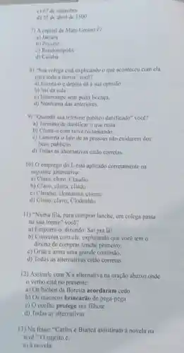 c) 07 de setembro
d) 22 de abril de 1500
7) A capital de Mato Grosso é?
a)Jaciara
b) Pocone
c) Rondonópolis
d) Cuiabá
8) "Sua colega está explicando o que aconteceu com ela
para toda a turma'você?
a) Escuta-o e depois dá a sua opinião
b) Sai da sala
c) Interrompe sem pedir licença.
d) Nenhuma das anteriores.
9) "Quando usa telefone público danificado" você?
a) Termina de danificar o que resta.
b) Chuta-o com raiva reclamando.
c) Lamenta o fato de as pessoas não cuidarem dos
bens públicos.
d) Todas as alternativas estão corretas.
10) O emprego do L está aplicado corretamente na
seguinte alternativa:
a) Claro, cloro . Claudio
b) Clavo, clima . cliado
c) Claudio , clomatina, cliente
d) Clisto, clavo Clodoaldo
11) "Numa fila , para comprar lanche, um colega passa
na sua frente" você?
a) Empurra-c , dizendo: Sai pra lá!
b) Conversa com ele, explicando que você tem o
direito de comprar lanche primeiro.
c) Grita e arma uma grande confusão.
d) Todas as alternativas estão corretas.
12) Assinale com X a alternativa na oração abaixo onde
verbo está no presente:
a) Os bichos da floresta acordaram cedo
b) Os macacos brincarão de pega-pega
c) O coelho protege seu filhote
d) Todas as alternativas
13) Na frase:"Carlos e Bianca assistiram à novela na
tevê." O sujeito é:
a) à novela