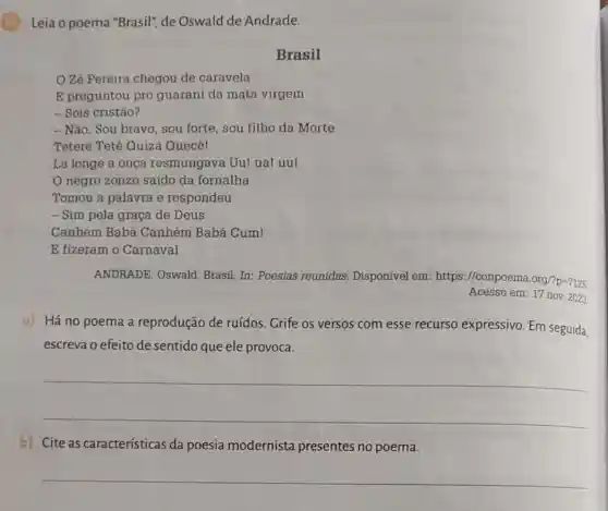 C 10
Leia o poema "Brasil"de Oswald de Andrade.
Brasil
Zé Pereira chegou de caravela
E preguntou pro guarani da mata virgem
- Sois cristão?
- Não. Sou bravo sou forte, sou filho da Morte
Teterê Tetê Quiza Quecê!
Lá longe a onça resmungava Uu! ual uu!
negro zonzo saido da fornalha
Tomou a palavra e respondeu
- Sim pela graça de Deus
Canhém Babá Canhém Babá Cum!
E fizeram o Carnaval
ANDRADE, Oswald Brasil. In: Poesias reunidas. Disponível em https://conpoema.org/'p-7125
Acesso em: 17 nov 2023
a) Há no poema a reprodução de ruídos. Grife os versos com esse recurso expressivo. Em seguida,
escreva o efeito de sentido que ele provoca.
__
b) Cite as características da poesia modernista presentes no poema.
__