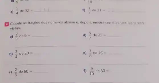 c) (1)/(4)de32=12)
(1)/(7)de21=
A Calcule as frações dos números abaixo e, depois mostre como pensou para resol-
vê-las.
a) (2)/(3)de9=
d) (5)/(7)de21=
__
__
b) (3)/(4)de20=
(3)/(8)de16=
__
__
c) (2)/(5)de50=
f) (9)/(10)de30=