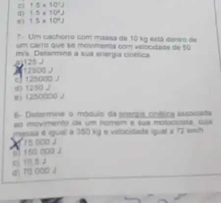 c) 1.5times 10^7J
d) 1.5times 10^6J
e) 1.5times 10^9J
7. Um cachorro com massa de 10 kg está dentro de
um carro que se movimenta com velocidade de 50
m/s Determine a sua energia cinetica
a)125
(12500 J
c 125000J
d) 1250
e) 1250000 J
8. Determine o modulo da energia cinetica associada
so movimento de um homem e sua motocicleta cuja
massa e igual a 350 kg e velocidade igual a 72km/h
75.000J
150.000J
c) 10.53
d) 700 000 J