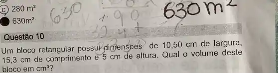 C 280m^2
630m^2
Questão 10
Um bloco possui dimensoes de 10,50 cm de largura,
15,3 cm de comprimento e 5 cm de altura Qual o volume deste
blocoemcm^3