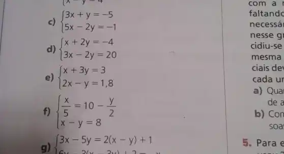 c)  ) 3x+y=-5 5x-2y=-1 
d)  ) x+2y=-4 3x-2y=20 
e)  ) x+3y=3 2x-y=1,8 
f)  ) (x)/(5)=10-(y)/(2) x-y=8 
g)
{ 3x-5y=2(x-y)+1
com a
faltandc
necessá
nesse g
cidiu-se
mesma
ciais de
cada ur
a) Qua
de a
b) Con
soa
5. Para e