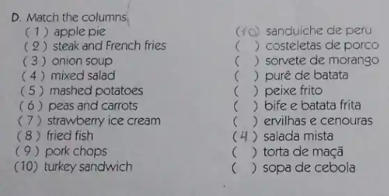 c 40) sanduiche de peru
() costeletas de porco
c () sorvete de morango
() purê de batata
() peixe frito
.
B. the
() bife e batata frita
c () ervilhas e cenouras
D. Match the columns.
(1) apple pie
( 2) steak and French fries
(3) onion soup
(4) mixed salad
(5) mashed potatoes
(6) peas and carrots
(7) strawberry ice cream
(8) fried fish
(9) pork chops
(10)turkey sandwich
c () sopa de cebola
c () salada mista
c () torta de maçã