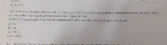 C) 9 m.
D) 4,5 m.
12) (M00078233)Nessa fábrica, há um tanque cilíndrico que é usado para o armazenamento de leite. Sua
capacidade máxima de armazenamento é igual a 1m^3
Qual é a capacidade máxima de armazenamento, em litro, desse tanque cilindrico?
A) 11.
B) 10 L
C) 10 O L.
D) 1000 L