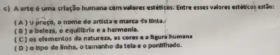 c) Aarte é umia criação humana com valores esteticos Entre esses valores estéticos estão:
(A)preço, o nome do artista e marca da tínia,
(B) 8 beleza, o equilibrio e a harmonia.
(C) 05 elementos da natureza, as cores e a figura humana
(D) otipe de linha otamanho da tela e o pontllhade.