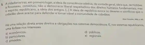 c Acidadania traz, em primeiro lugar, a ideia de consciència coletiva, de vontadogeral ideia que, de Hobbes
a Rousseau, constitulu, não a democracia liberal respeitadora dos direitos humanos fundamentais, mas
espirito republicano, a ideia dos antigos. |...] A Ideia de republica evoca os deveres e sacrificios que
cidadão deve aceitar para defender e tornar viável a comunidade de cidadãos.
Há uma relação direta entre direitos e obrigações nos sistemas democráticos. E nos sistemas republicanos,
uma ênfase nos interesses
a) econômicos.
d) públicos.
b)particulares.
e) regionais
c) privados.