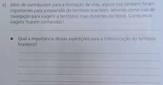 c) Além de contribuírem para a formação de vilas , alguns rios também foram
importantes para a expansão do território brasileiro , servindo como vias de
navegação para viagens a territórios mais distantes do litoral . Como essas
viagens ficaram conhecidas?
__
Qual a importância dessas expedições para a interiorização do território
brasileiro?
__