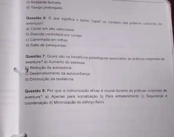 c) Ambiente fechado
d) Tempo prolongado
Questão 6: 0 que significa o termo "rapel"no contexto das práticas corporais de
aventura?
a) Correr em alta velocidade
b) Descida controlada por cordas
c) Caminhada em trilhas
d) Salto de paraquedas
Questão 7: Quais são os beneficios psicológicos associados as práticas corporais de
aventura? a) Aumento do estresse
k) Redução da autoestima
c) Desenvolvimento da autoconfiança
d) Diminuição da resiliência
Questão 8: Por que a comunicação eficaz é crucial durante as práticas corporais de
aventura? a) Apenas para socialização b) Para entretenimento c) Segurança e
coordenação d) Minimização do esforço fisico