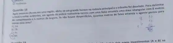 C. Andreso
uma regilo, abriurse um grande burace na rodovia principale o trânsito fol desviado. Para delimitar
alocale evitar acidentes urn agente da policla rodovidria cercou com uma falxa amarela uma drea retangular com 8
de comprimento e 6 metres de largura. Se ndo houve desperdiclos, quantes metros de falxa amarela o agente gastou para
area?
A) 12
B) 28
()36
D) as
Questio 18