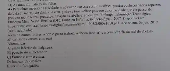 C) A animativa it veruation
D) As duas afirmativas são falsas.
4-Para obter sucesso na atividade, o apicultor que cria a Apis mellifera precisa conhecer vários aspectos
da vida desse tipo de abelha. Assim pode-se tirar melhor proveito da capacidade que ela possui de
produzir mel e outros produtos Criação de abelhas apicultura. Embrapa Informação Tecnológica.
Embrapa Meio Norte. Brasilia (DF ): Embrapa Informação Tecnológica, 2007 Disponível em:
https://ainfo.cnptia .embrapa.br/digital /bitstream/item/11943/2/00081610.pdf Acesso em: 09 jun . 2019
(texto adaptado).
Além de outros fatores, a cor, o gosto (sabor), o cheiro (aroma) e a consistencia do mel de abelhas
africanizadas variam com o(a)
Alternativas
A) placa inferior da melgueira.
B) posição do alimentador.
C) florada e com o clima.
D) limpeza da canaleta.
E) uso do fumigador.