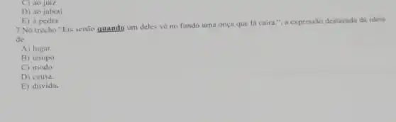 C) ao juiz
D) ao jabuti
E) à pedra
7.No trecho "Eis senão quando um deles về no fundo uma onça que lá caíra."a expressão destacada dá ideia
de
A) lugar.
B) tempo
C) modo.
D) causa.
E) dúvida.