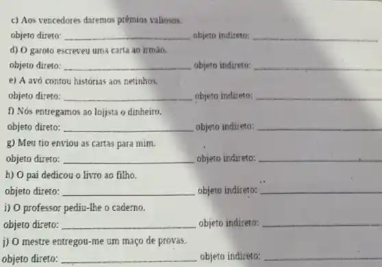 c) Aos vencedores daremos prêmios valiosos.
objeto direto: __ objeto indireto: __
d) O garoto escreveu uma carta ao irmào.
objeto direto: __ objeto indireto: __
e) A avó contou histórias aos netinhos.
objeto direto: __ objeto indireto: __
f) Nós entregamos ao lojjsta o dinheiro.
objeto direto: __ objeto indireto: __
g) Meu tio enviou as cartas para mim.
objeto direto: __ objeto indireto: __
h) O pai dedicou o livro ao filho.
objeto direto: __ objeto indireto: __
i) O professor pediu -The o caderno.
objeto direto: __ objeto indireto: __
j) O mestre entregou -me um maço de provas.
objeto direto: __ objeto indireto: __