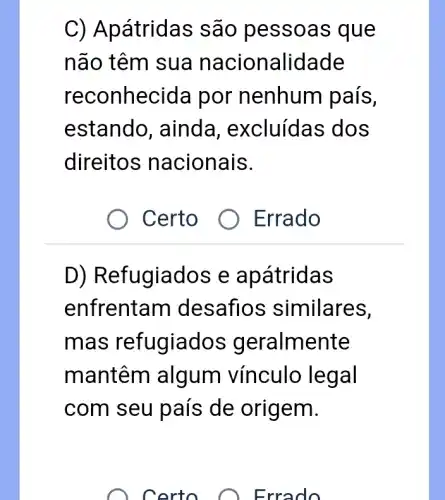 C) Apátrida > são pessoa s que
não têm sua na cionalidade
reconhecida por nenhum país,
estando , ainda , excluídas dos
direitos nacionais.
Certo
Errado
D) Refugiados e apátridas
enfrentam desafios similares,
mas refugiac los geralmente
mantêm algum vínculo legal
com seu país de origem.