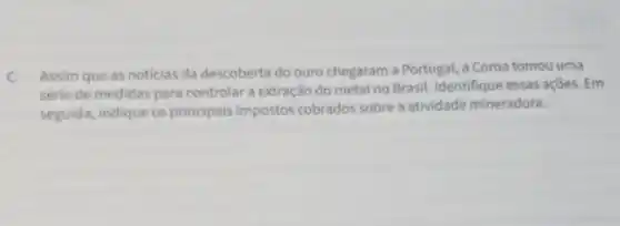 c. Assim que as noticias da descoberta do ouro chegaram a Portugal, a Coroa tomou uma
série de medidas para controlar a extração do metal no Brasil. Identifique essas açōes. Em
seguida, indique os principais impostos cobrados sobre a atividade mineradora.