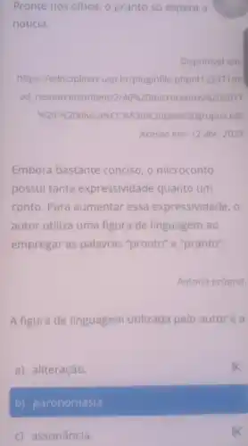 c) assonância.
Pronto nos olhos, o pranto só espera a
notícia.
Disponivel em
https://edisciplinas.usp br/pluginfile .php/4123371/m
od resource/content/2 40%  20microcontos 96 202017
% 220-% 20divisa% CC% 830% 20por% 20g rupos.pdf
Acesso em: 12 abr . 2023
Embora bastante conciso, o microconto
possui tanta expressividade quanto um
conto. Para aumentar essa expressividade, o
autor utiliza uma figura de linguagem ao
empregar as palavras "pronto" e "pranto".
Autoria própria.
A figura de linguagem ut utilizada pelo autoré a
a) aliteração.
b) paronomásia.