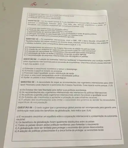 c) Aumento da capacidade de inova áo das industrias locais
d) Maior proteção das industrias
e) Redução da concorréncia internacional
QUESTÃO 02 - Um dos papéis centrais do Fundo Monetário Internacional (FMN)do Banco Mundial é
a estabilidade financeira global Para tanto, elas oforecom empresitimos a palses em
dificuldade, com condigbes especifica que normalmente envolvem: (0,5)
a) Aumento dos investimentos em educação pública
b) Redução das taxas de juras para estimula Publicnomia
c) Implementação de reformas estruturais, como privatizaçōes e cortes de gastos públicos
d) Elevação das tarifas de importação para proteger as industrias locals
e) Criação de subsidios para produtores agricolas
QUESTÃO 03- Os
organismos internacionais, como a OMC, FMI e Banco Mundial, influenciam as
regulamentaççes dos paises membros em diversas dreas, incluindo normas de trabalho, meio ambiente
e direitos humanos. Uma consequência dessa padronização é:(1,0)
a) O fortalecimento da autonomia dos Estados Nacionais na criação de politicas locais
b) A criação de um ambiente de negócios mais previsivel e justo em nivel internacional
c) A redução da necessidade de investimentos internacionais para palses emergentes
d) A eliminação de todas as tarifas e barroiras comerciais no setor agricola
e) A nacionalização de empresas internacionais que não seguem os padrões
QUESTÃO 04-A adoção de chamadas "reformas neoliberais' é frequentemente uma condição imposta
pelos organismos internacionals para a concessão de empréstimos Uma critica comum a essas reformas
é que elas podem:(1,0)
a) Estimular o crescimento econômico e reduzir o desemprego
b) Aumentar o papel do Estado na economia
c) Promover maior igualdade social e distribuição de renda
d) Levar a uma maior desigualdade social e instabilidade politica
e) Ajudar os paises a suas indústrias estratégicas
QUESTÃO 05 -A necessidade de seguir as recomendações dos organismos internacionais para obter
apoio financeiro pode impactar a autonomia dos Estados Nacionais. Esse impacto ocorre porque: (1,0)
a) Os Estados têm total liberdade para definir suas politicas econômicas
b) As recomendações dos organismos internacionais não interessam as politicas internacionais
c) As politicas sugeridas pelos organismos internacionais sempre favorecem a igualdade social
d) Os Estados são incentivados a aumentar a proteção de suas indústrias nacionais
e) A adoção das recomendaçóes pode limitar a capacidade dos governos de atender as necessidades
especificas de sua população
QUESTÃO 06-0 texto sugere que a governança global precisa ser recompensada para garantir uma
distribuição mais justa dos beneficios da globalização. Isso indica que: (0,4)
a) Enecessário encontrar um equilibrio entre a cooperação internacional e a preservação da autonomia
nacional
b) Os beneficios da globalização foram igualmente distribuidos entre os paises
c) Todos os paises devem adotar politicas neoliberais para fomentar o crescimento
d) A globalização deve ser limitada para proteger a economia dos paises desenvolvidos
e) A adoção de politicas protecionistas é a única forma de proteger as economias locais