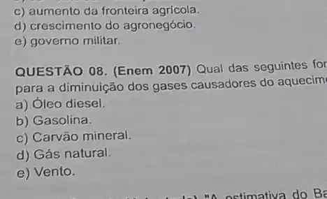 c) aumento da fronteira agrícola
d) crescimento do agronegócio.
e) governo militar.
QUESTÃO 08. (Enem 2007) Qual das seguintes for
para a diminuição dos gases causadores do aquecim
a) Óleo diesel.
b) Gasolina.
c) Carvão mineral.
d) Gás natural.
e) Vento.