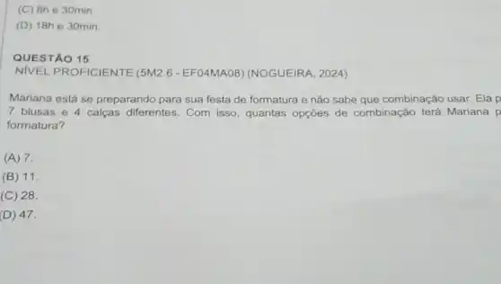 (C) Bhe 30min
(D) 18h e 30min
QUESTÃO 15
NIVEL PROFICIENTE (5M2.6 -EF04MAO8 (NOGUEIRA, 2024)
Mariana está se preparando para sua festa de formatura e nào sabe que combinação usar. Elap
7 blusas e 4 calças diferentes. Com isso , quantas opções de combinação terá Mariana p
formatura?
(A) 7.
(B) 11.
(C) 28.
(D) 47.