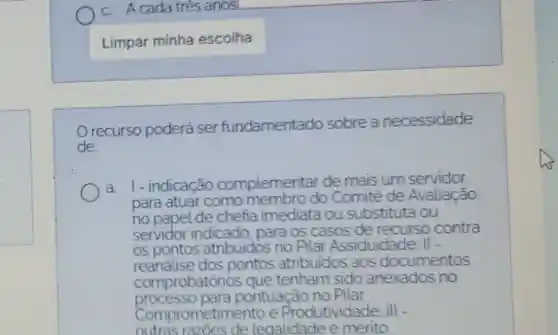 c. A cada trés anos
Limpar minha escolha
recurso poderá ser fundamentado sobre a necessidade
de
a. 1- indicação complementar de mais um servicior
para atuar como do Comitè de Avaliação,
no papel de chefia imediata ou substituta ou
servidor indicado para os casos de recurso contra
os pontos atribuidos no Pilar Assiduidade
reanalise dos pontos atribuidos aos documentos
comprobator ios que tenham sido anexados no
processo para pontuação no Pilar
Comprometim ento e Produtividade III -
outras razoes de legalidade e mérito