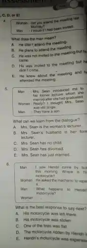 , C, D, or El
4.
Woman : Did you attend the meeting last
Monday?
Man
if I had been invited.
What does the man mean?
A. He didn't attend the meeting.
B. He plans to attend the meeting.
C. He was not invited to the meeting but he
came.
D. He was invited to the meeting but he
didn't come.
E.He knew about the meeting and he
attended the meeting.
5.
Man
:Mrs. Sean introduced me to
her former lecturer whom she
married after she had graduated.
Woman : Really? I thought Mrs. Sean
was still single.
Man : They have a son.
What can we learn from the dialogue?
A. Mrs. Sean is the woman's lecturer.
B. Mrs. Sean's husband is her forn
lecturer.
C. Mrs. Sean has no child.
D. Mrs. Sean has divorced.
E. Mrs. Sean has just married.
6.
Man :I saw Hendri come by bus
this morning .Where is hi
motorcycle?
Woman : He asked the mechanic to repai
it.
Man : What happens to Hendri'
motorcycle?
Woman : __
What is the best response to say next?
A. His motorcycle was left there.
B. His motorcycle was stolen.
C. One of the tires was flat.
D. The motorcycle ridden by Hendri is
E. Hendri's motorcycle was expensiv