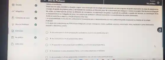 (C) Desafio
N Infográfico
(1) Conteudo do Livro
-Dica do Professor
Exercicios
Na prática
D Saiba mais
Dica do Professor
clareza os envolvidos.
Tendo isso em vista considere a situação a seguir: uma corporação de tecnologla está produzindo um novo programa de gestão empresarlal. Na etapa de planejamento.
a equlpe de gestão de projetos notou a necessidade de coordenar as differentes areas de conhecimento para assegurar o sucesso do projeto. Eles focaram na Integração
das açōes, na elaboração do escopo, na definiç,lo do cronograma, na organizaç?o dos gastos, na garantia da qualidade, na gestio dos recursos, na comunicaçdo eficaz.
no levantamento ena mitigação de riscos, nas compras de hardware e software necessdrios e no envolvimento das partes interessadas.
Avalie as assercoes a seguir e a relação proposta entre elas:
1. A sustentabilidade uma área de conhecimento fundamental para o deservolvimento do novo software de gestSo empresarial na empresa de tecnologia.
PORQUE
II. As areas de conhecimento do PMI Incluem integração, escopo, cronograma custos, qualidade, recursos comunicação, riscos, aquikiçóes e partes interessadas.
Assinale a alternativa correta.
A. As assercoes Le II sao proposiçôes verdadeiras,all éuma justificativa da I
B. As assercoes I II sao proposiçoes falsas
C. A assercaolé uma proposição verdadeira, ea II euma proposição falsa
D. A asserção lé uma proposição falsa, eallé uma proposição verdadeira
E. As assercoes Ie II sào proposiçôes verdadeiras, mas all nào é uma justificativa da I.