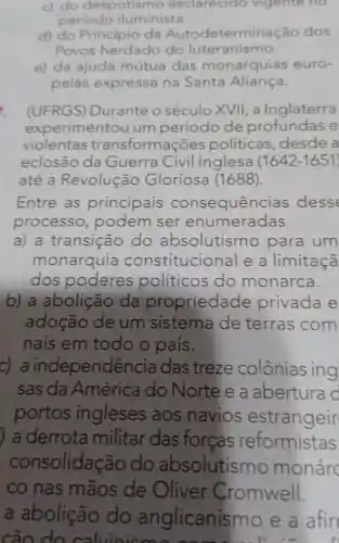 c) do despotismo esclarecido vigente no
periodo iluminista.
d) do Principio da rminação dos
Povos herdado do luteranismo.
e) da ajuda mútua das monarquias euro-
peias expressa na Santa Aliança.
i (UFRGS)Durante o século XVII, a Inglaterra
experimentou um período de e
violentas transformações politicas ,desde a
eclosão da Guerra Civil Inglesa (1642-1651
até a Revolução Gloriosa (1688).
Entre as principais consequências desse
processo podem ser enumeradas
a) a transição do absolutismo para um
monarquia constitucional e a limitaçã
dos poderes políticos do monarca.
b) a abolição da propriedade privada e
adoção de um sistema de terras com
nais em todo o pais.
C) a independê ncia das treze colônias ing
sas da América do Norte e a abertura c
portos ingleses aos navios estrangeir
) a derrota militar das forcas reformistas
consolidação do absolutismo monáre
co nas mãos de Oliver Cromwell.
a abolição do anglicanism o e a afin
cão do calvinic