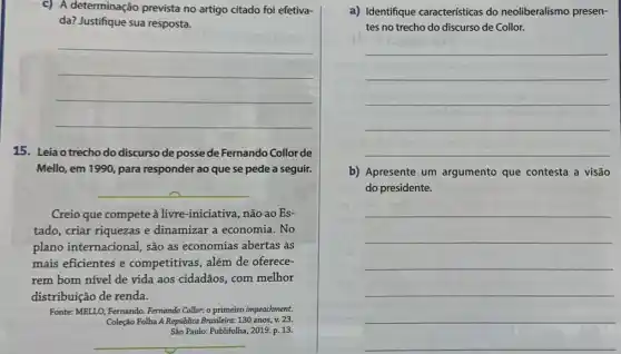 c) A determinação prevista no artigo citado foi efetiva-
da? Justifique sua resposta.
__
15. Leia o trecho do discurso de posse de Fernando Collor de
Mello, em 1990, para responder ao que se pede a seguir.
__
Creio que compete à livre-iniciativa, não ao Es-
tado, criar riquezas e dinamizar a economia . No
plano internacional, são as economias abertas as
mais eficientes e competitivas, além de oferece-
rem bom nível de vida aos cidadãos, com melhor
distribuição de renda.
Fonte: MELLO, Fernando. Fernando Collor: o primeiro impeachment.
Coleção Folha A República Brasileira: 130 anos, v. 23.
Sào Paulo: Publifolha, 2019.p. 13
__
a) Identifique caracteristicas do neoliberalismo presen-
tes no trecho do discurso de Collor.
__
b) Apresente um argumento que contesta a visão
do presidente.
__