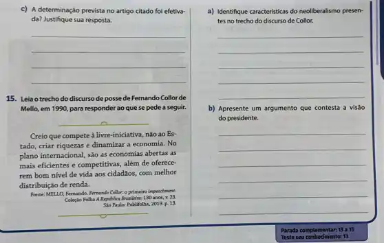 c) A determinação prevista no artigo citado foi efetiva-
da? Justifique sua resposta.
__
15. Leia o trecho do discurso de posse de Fernando Collor de
Mello, em 1990, para responder ao que se pede a seguir.
__
Creio que compete à livre-iniciativa, não ao Es-
tado, criar riquezas e dinamizar a economia. No
plano internacional, são as economias abertas as
mais eficientes e competitivas, além de oferece-
rem bom nivel de vida aos cidadãos, com melhor
distribuição de renda.
Fonte: MELLO, Fernando. Fermando Collor: o primeiro impeachment.
Coleção Folha A República Brasileira 130 anos, v. 23.
São Paulo: Publifolha, 2019 p. 13.
__
a) Identifique caracteristicas do neoliberalismo presen-
tes no trecho do discurso de Collor.
__
b) Apresente um argumento que contesta a visão
do presidente.
__