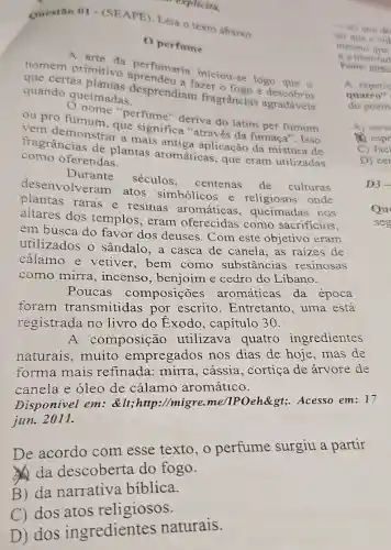 C) dos atos religiosos.
Questão 01 (SEAPE). Leia o texto abaixo.
Operfume
A arte da perfumaria iniciou-se logo que o
quando queimadas. desprendiam fragrâncias agradáveis
fazer o fogo e
ou pro fumum que significa "através da fumaça'. Isso
perfume" deriva do latim per fumum
vem demonstrar a mais antiga aplicação da mistura de
como oferendas.
fragrâncias de plantas aromáticas, que eram utilizadas
Durante séculos.
centenas de culturas
desenvolveram atos simbólicos e religiosos onde
raras e resinas aromáticas , queimadas nos
altares dos templos, eram oferecidas como sacrificios.
em busca do favor dos deuses Com este objetivo eram
utilizados o sândalo, a casca de canela,as raizes de
cálamo e vetiver,bem como substâncias resinosas
como mirra , incenso , benjoim e cedro do Líbano.
Poucas composições aromáticas da época
foram transmitidas por escrito . Entretanto, uma esta
registrada no livro do Exodo , capítulo 30.
A composição utilizava quatro ingredientes
naturais .muito empregados nos dias de hoje, mas de
forma mais refinada: mirra , cássia, cortiça de árvore de
canela e óleo de cálamo aromático.
Disponivel em:<http://migre.me/IPOeh>Acesso em: 17
jun. 2011.
De acordo com esse texto , o perfume surgiu a partir
da descoberta do fogo.
B) da narrativa biblica.
explicito.
D) dos ingredientes naturais.