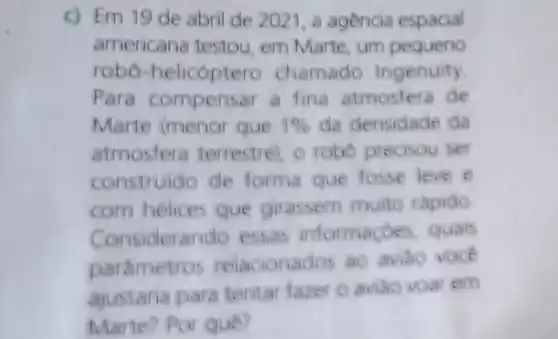 c) Em 19 de abril de 2021, a agencia espacial
americana testou em Marte, um pequeno
robo -helicoptero chamado Ingenuity.
Para compens ar a fina atmostera de
Marte (menor que 1%  da densidade da
atmosfers terrestre), o robo precisou ser
construido de forma que fosse leve e
com helices que girassem muite rapido
Cons iderando essas informace es quals
parametre is relacionados ao aviao voce
ajustaria pars tentar fazer o aviáo voar em
Marte? Por que