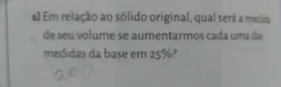 c) Em relação ao sólido original qual será a medida
de seu volume se aumentarmos cada uma das
medidas da base em 25%