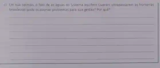 c) Em sua opinião o fato de as aguas do Sistema Aquifero Guarani ultrapassarem as fronteiras
brasileiras pode ocasionar problemas para sua gestão? Por quê?
__