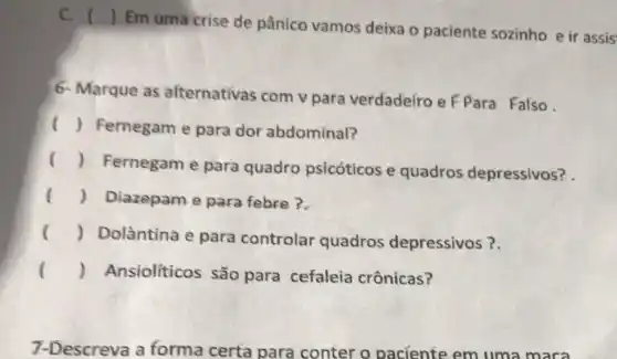 C. ()
Em uma crise de pânico vamos deixa o paciente sozinho e ir assis
6- Marque as alternativas com v para verdadeíro e F Para Falso
() Fernegam e para dor abdominal?
()
Fernegam e para quadro psicóticos e quadros depressivos?
() Diazepam e para febre?
() Dolantina e para controlar quadros depressivos?.
() Ansioliticos são para cefaleia crônicas?
7-Descreva a forma certa para conter o paciente em uma