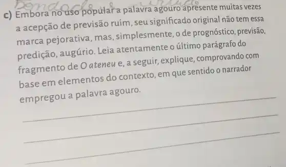 c) Embora no uso popular a palavra agouro apresente muitas vezes
a acepção de previsão ruim , seu significado original não tem essa
marca pejorativa, mas , simplesmente, o de prognóstico , previsão,
predição , augúrio. Leia atentamente o último parágrafo do
fragmento de Oateneue,a seguir, explique , comprovando com
base em elementos do contexto, em que sentido o narrador
empregou a palavra agouro.
__