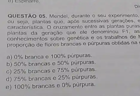 c) Espinatre.
QUESTÃO 05. Mendel durante o seu experimento,
ou seja, plantas que após sucessivas gerações, e
característica. O cruzamento entre as plantas puras
plantas da geração que ele denominou F1 , as
conhecimentos sobre genética e os trabalhos de
proporção de flores brancas e púrpuras obtidas na
a) 0%  branca e 100%  púrpuras.
b) 50%  brancas e 50%  púrpuras.
C) 25%  brancas e 75%  púrpuras.
d) 75%  brancas e 25%  púrpuras.
e) 100%  brancas e 0%  púrpura.
Dis