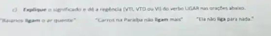 c) Explique o significado e dê a regencia (VTI, VTD ou VI)do verbo LIGAR nas oraçōes abaixo.
Balanos ligam o ar quente"	"Carros na Paraiba nǎo ligam mais"