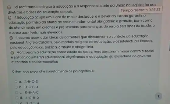 (C) Foi reafirmado o direito à educação e a responsabilidade da Uniáo na leqislacão das
diretrizes e bdses da educação do país.
Tempo restante 0:36:32
(2) A Educação ocupa um lugar de maior destaque eé dever do Estado garantir a
educação por meio da oferta de ensino fundamental obrigatório e gratuito, bem como
do atendimento em creches e pré-escolas para crianças de zero a seis anos de idade , e
acesso aos niveis mais elevados.
(B) Procurou acomodar ideias de correntes que disputavam o controle.da educação
nacional. A Igreja Católica,pelo modelo religioso de educaçáo, e os intelectuais liberais,
pela educação laica, pública gratuita e obrigatória.
(C) Mantiveram a educaçác como direito de todos.mas buscaram maior controle social
e politico do sistema educacional, objetivando a adequação da sociedade ao governo
autoritário e antidemocrático
item que preenche corretamente os parágrafos é:
a. A-B-C -D
b. D-B-C-A
c. D-B -A-C
d. A-C -B-D
?
a D-C -B=A