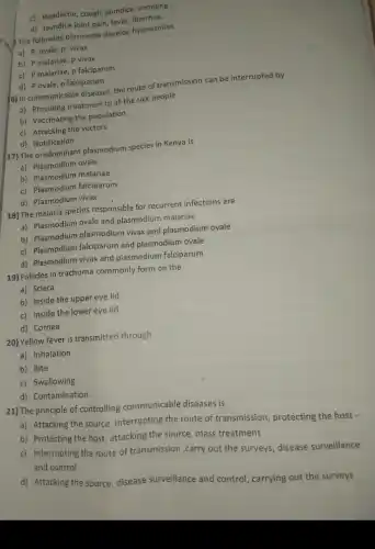 c) Headache, cough, jaundice vomiting
d) Jaundice joint pain fever, diarrhea.
14. The following plasmodia develop hypnozoites
a) P. ovale, p vivax
b) P malariae, p vivax
c) P malariae, p falciparum
d) P ovale, p falciparum
6) In communicable diseases, the route of transmission can be interrupted by
a) Providing treatment to all the sick people
b) Vaccinating the population
c) Attacking the vectors
d) Notification
17) The predominant plasmodium species in Kenya is
a) Plasmodium ovale
b) Plasmodium malariae
c) Plasmodium falciparum
d) Plasmodium vivax
18) The malaria species responsible for recurrent infections are
a) Plasmodium ovale and plasmodium malariae
b) Plasmodium plasmodium vivax and plasmodium ovale
c) Plasmodium falciparum and plasmodium ovale
d) Plasmodium vivax and plasmodium falciparum
19) Follicles in trachoma commonly form on the
a) Sclera
b) Inside the upper eye lid
c) Inside the lower eye lid
d) Cornea
20) Yellow fever is transmitted through
a) Inhalation
b) Bite
c) Swallowing
d) Contamination.
21) The principle of controlling communicable diseases is
a) Attacking the source , interrupting the route of transmission, protecting the host .
b) Protecting the host , attacking the source, mass treatment
c) Interrupting the route of transmission ,carry out the surveys, disease surveillance
and control
d) Attacking the source disease surveillance and control, carrying out the surveys