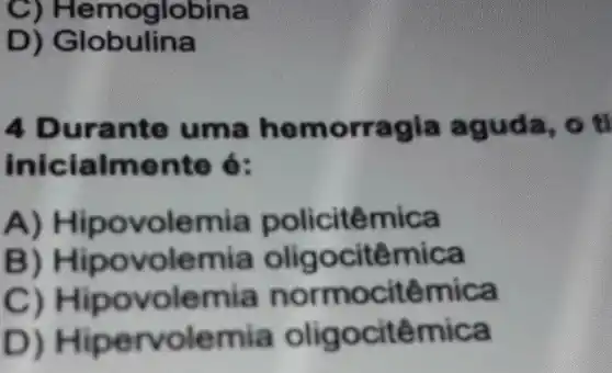 C) Hemog llobina
D) Globulina
4 Durante uma hemorra gia aguda, o ti
inicialmente 6:
A) Hipovo lemia policitêmica
B) Hipo volemia oligocitêmica
C) Hipo volemia normocitêmica
D) Hiperv olemia oligocitêmica