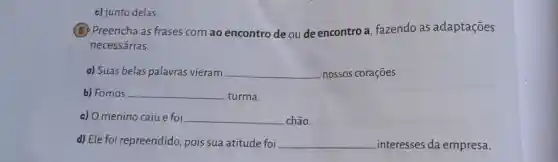 c) junto delas;
5 Preencha as frases com ao encontro de ou de encontro a fazendo as adaptações
necessárias.
a) Suas belas palavras vieram __ nossos corações.
b) Fomos __ turma.
c) Omenino caiu e foi __ chão.
d) Ele foi repreendido pois sua atitude foi __ interesses da empresa.